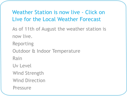 Weather Station is now live - Click on Live for the Local Weather Forecast As of 11th of August the weather station is now live.  Reporting  Outdoor & Indoor Temperature Rain Uv Level Wind Strength Wind Direction Pressure